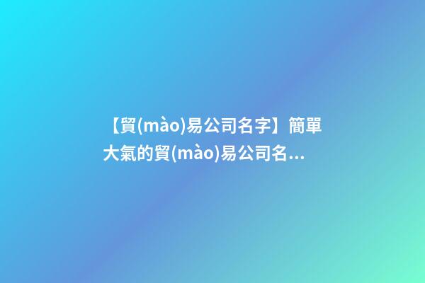 【貿(mào)易公司名字】簡單大氣的貿(mào)易公司名稱大全