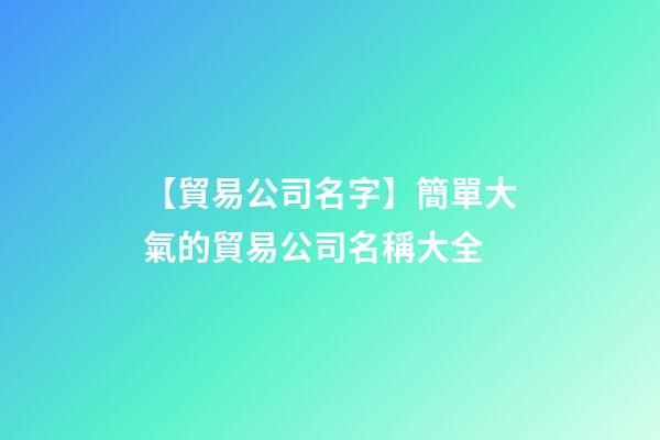 【貿易公司名字】簡單大氣的貿易公司名稱大全