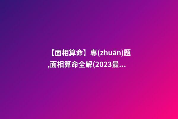【面相算命】專(zhuān)題,面相算命全解(2023最新版)