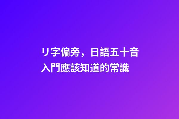 リ字偏旁，日語五十音入門應該知道的常識-第1張-觀點-玄機派