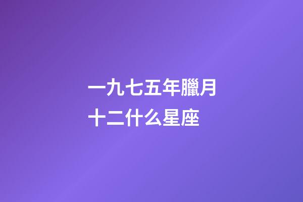 一九七五年臘月十二什么星座-第1張-星座運勢-玄機派