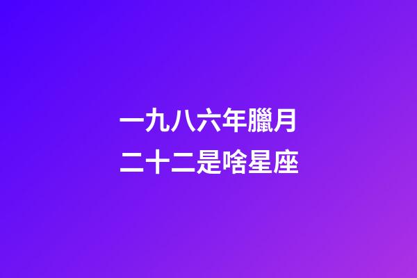 一九八六年臘月二十二是啥星座-第1張-星座運勢-玄機(jī)派