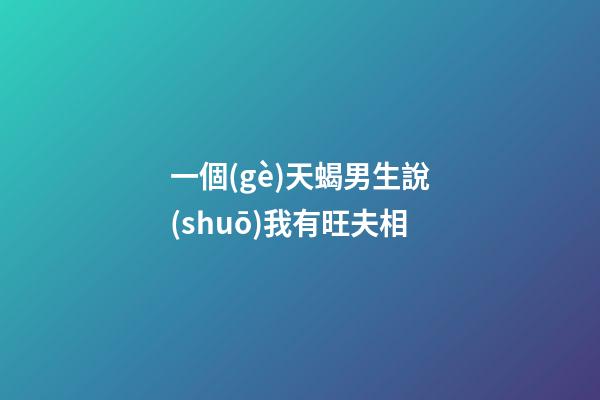 一個(gè)天蝎男生說(shuō)我有旺夫相