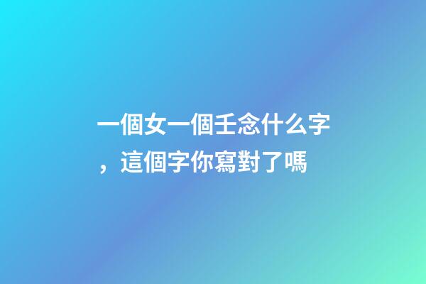 一個女一個壬念什么字，這個字你寫對了嗎-第1張-觀點-玄機派