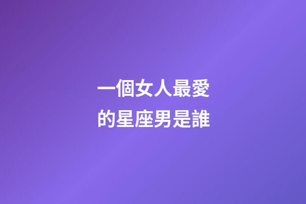一個女人最愛的星座男是誰-第1張-星座運勢-玄機派