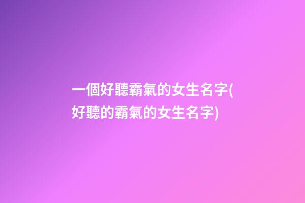 一個好聽霸氣的女生名字(好聽的霸氣的女生名字)