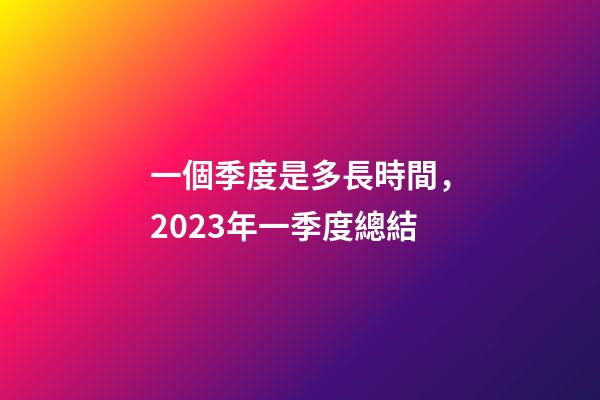 一個季度是多長時間，2023年一季度總結-第1張-觀點-玄機派