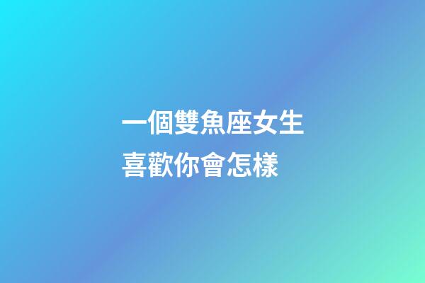 一個雙魚座女生喜歡你會怎樣-第1張-星座運勢-玄機派