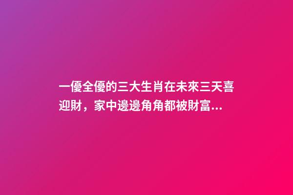 一優全優的三大生肖在未來三天喜迎財，家中邊邊角角都被財富填滿-第1張-觀點-玄機派