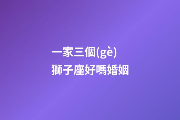 一家三個(gè)獅子座好嗎婚姻-第1張-星座運(yùn)勢(shì)-玄機(jī)派