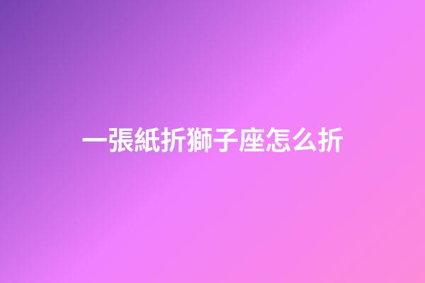 一張紙折獅子座怎么折-第1張-星座運勢-玄機派