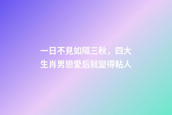 一日不見如隔三秋，四大生肖男戀愛后就變得粘人-第1張-觀點-玄機派