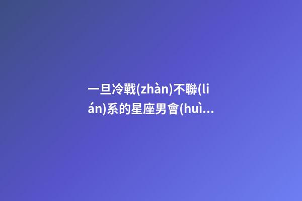 一旦冷戰(zhàn)不聯(lián)系的星座男會(huì)怎么樣-第1張-星座運(yùn)勢(shì)-玄機(jī)派