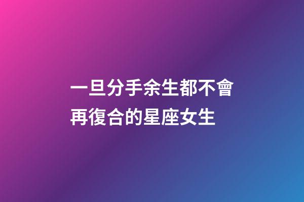 一旦分手余生都不會再復合的星座女生-第1張-星座運勢-玄機派