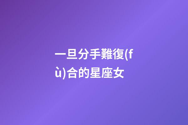 一旦分手難復(fù)合的星座女-第1張-星座運(yùn)勢-玄機(jī)派