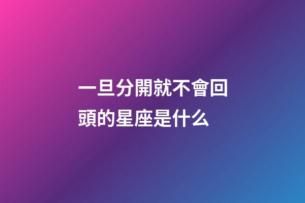 一旦分開就不會回頭的星座是什么-第1張-星座運勢-玄機派