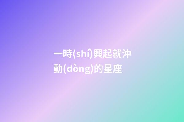 一時(shí)興起就沖動(dòng)的星座-第1張-星座運(yùn)勢(shì)-玄機(jī)派