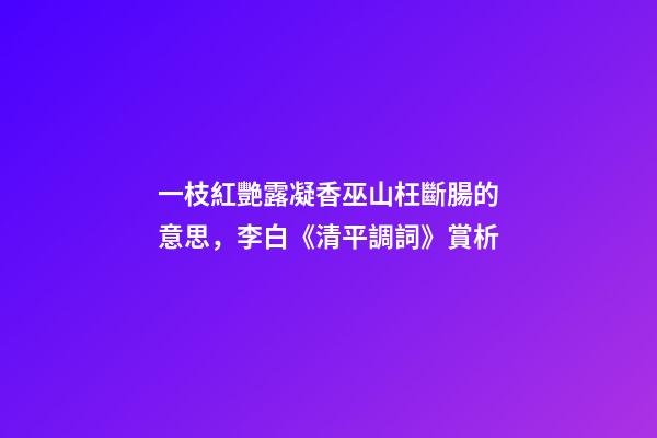 一枝紅艷露凝香巫山枉斷腸的意思，李白《清平調詞》賞析-第1張-觀點-玄機派