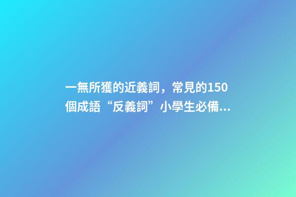 一無所獲的近義詞，常見的150個成語“反義詞”小學生必備!-第1張-觀點-玄機派