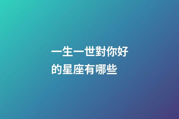 一生一世對你好的星座有哪些-第1張-星座運勢-玄機派
