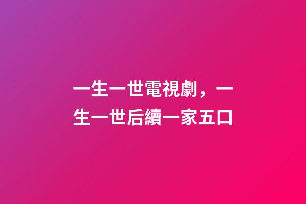 一生一世電視劇，一生一世后續一家五口-第1張-觀點-玄機派