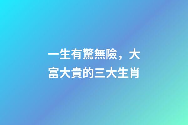 一生有驚無險，大富大貴的三大生肖-第1張-觀點-玄機派