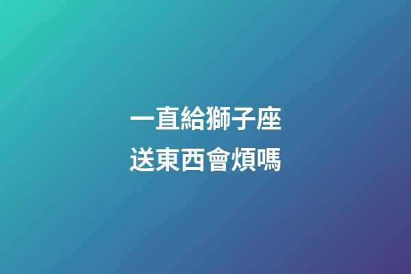 一直給獅子座送東西會煩嗎-第1張-星座運勢-玄機派
