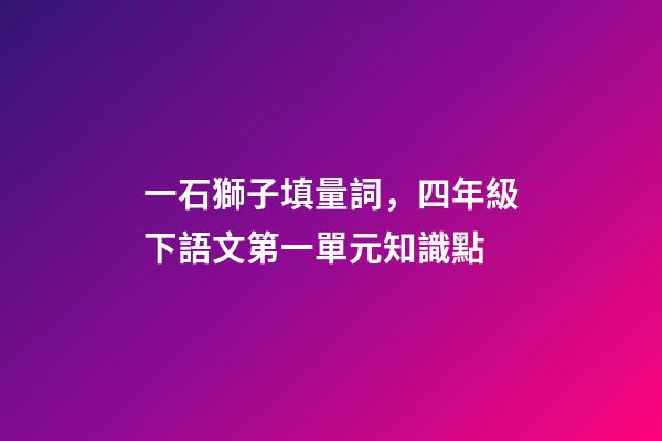 一石獅子填量詞，四年級下語文第一單元知識點(附練習題及答案)-第1張-觀點-玄機派