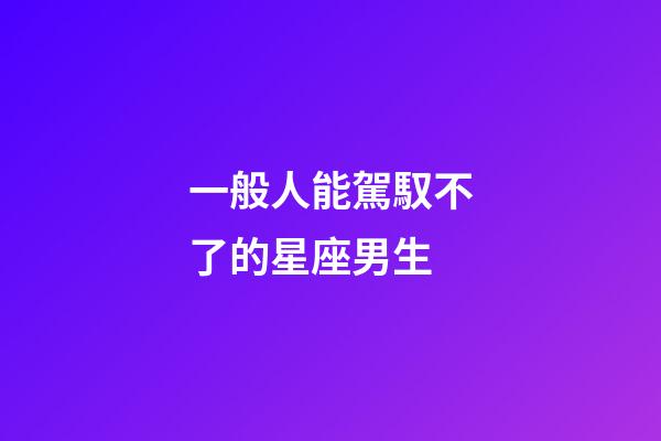 一般人能駕馭不了的星座男生-第1張-星座運勢-玄機派