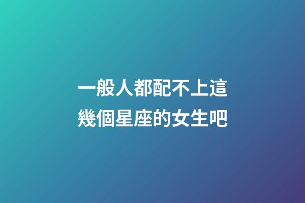 一般人都配不上這幾個星座的女生吧-第1張-星座運勢-玄機派
