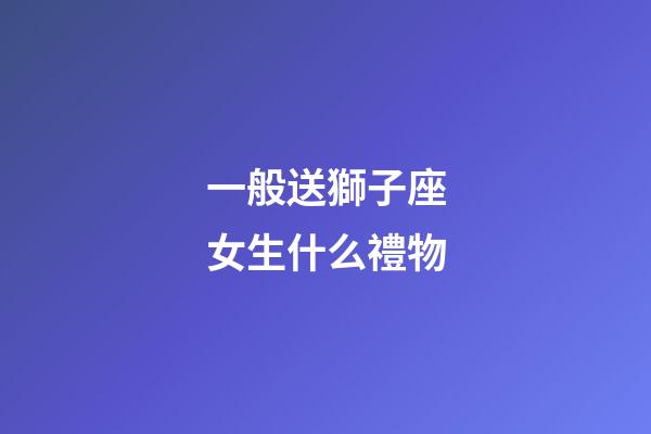 一般送獅子座女生什么禮物-第1張-星座運勢-玄機派