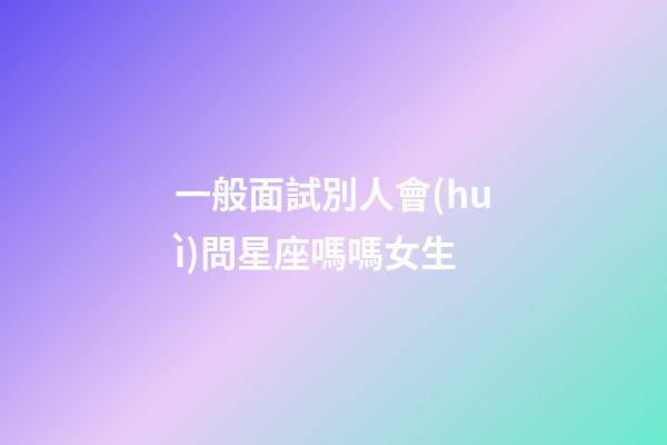 一般面試別人會(huì)問星座嗎嗎女生-第1張-星座運(yùn)勢-玄機(jī)派