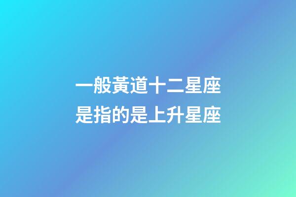 一般黃道十二星座是指的是上升星座-第1張-星座運勢-玄機派