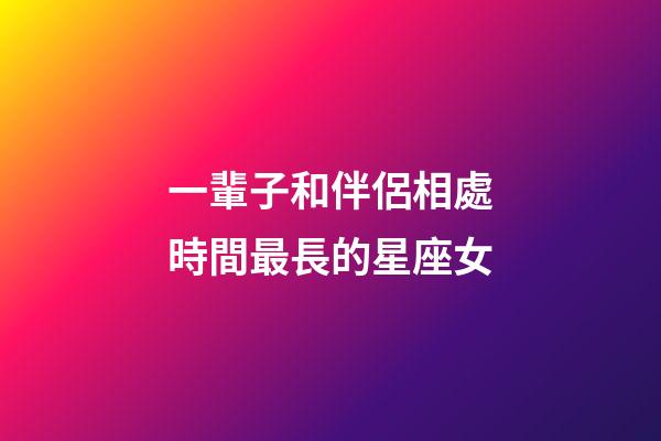 一輩子和伴侶相處時間最長的星座女-第1張-星座運勢-玄機派