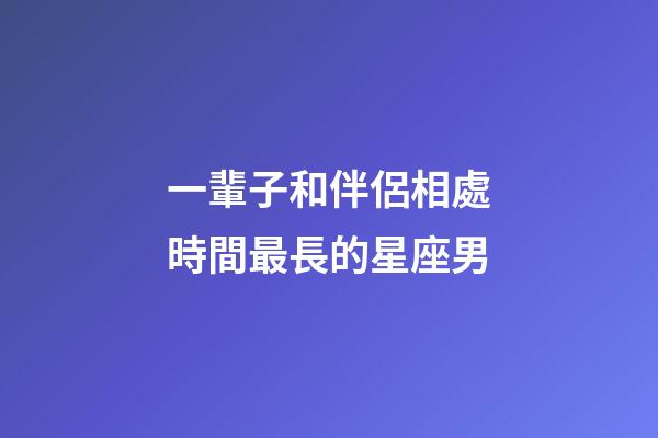 一輩子和伴侶相處時間最長的星座男-第1張-星座運勢-玄機派
