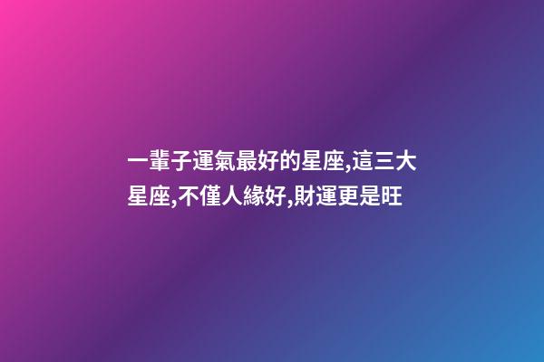 一輩子運氣最好的星座,這三大星座,不僅人緣好,財運更是旺-第1張-觀點-玄機派