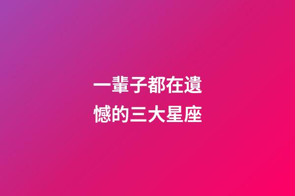 一輩子都在遺憾的三大星座-第1張-星座運(yùn)勢-玄機(jī)派
