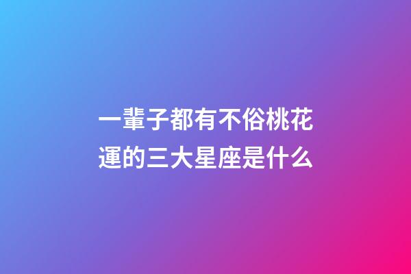 一輩子都有不俗桃花運的三大星座是什么-第1張-星座運勢-玄機派