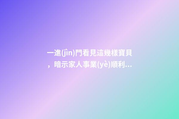 一進(jìn)門看見這幾樣寶貝，暗示家人事業(yè)順利，財(cái)源廣進(jìn)!