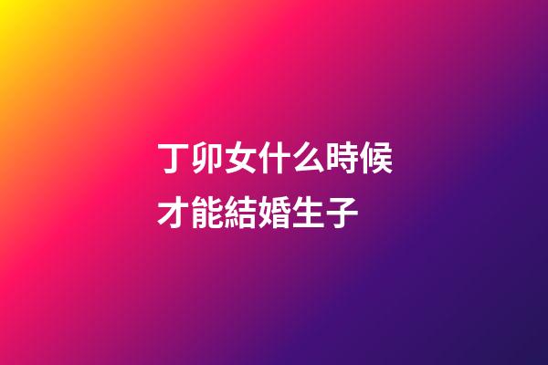 丁卯女什么時候才能結婚生子