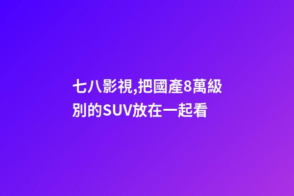 七八影視,把國產8萬級別的SUV放在一起看-第1張-觀點-玄機派