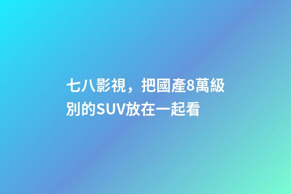 七八影視，把國產8萬級別的SUV放在一起看-第1張-觀點-玄機派