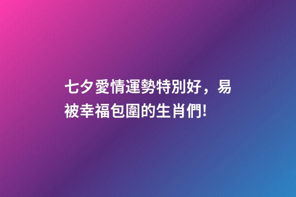 七夕愛情運勢特別好，易被幸福包圍的生肖們!-第1張-觀點-玄機派