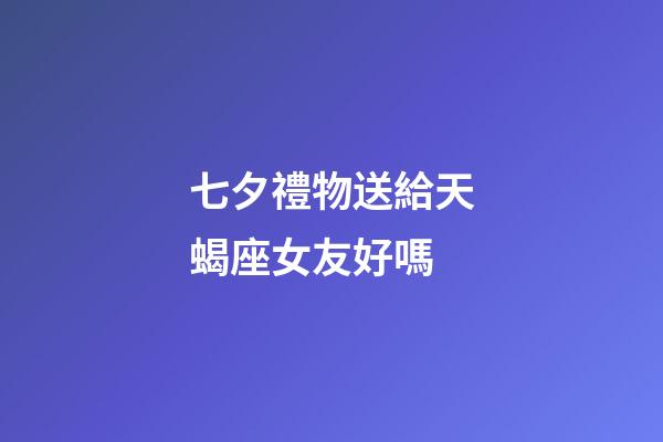 七夕禮物送給天蝎座女友好嗎-第1張-星座運勢-玄機派
