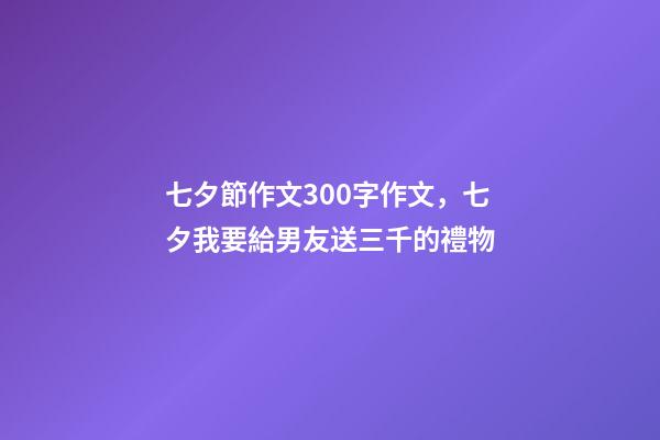七夕節作文300字作文，七夕我要給男友送三千的禮物-第1張-觀點-玄機派
