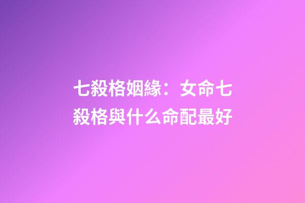 七殺格姻緣：女命七殺格與什么命配最好