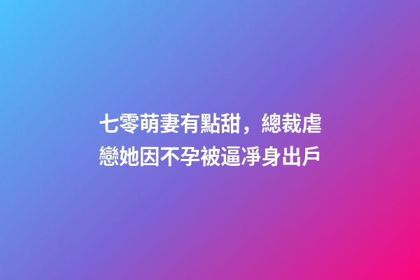 七零萌妻有點甜，總裁虐戀她因不孕被逼凈身出戶-第1張-觀點-玄機派