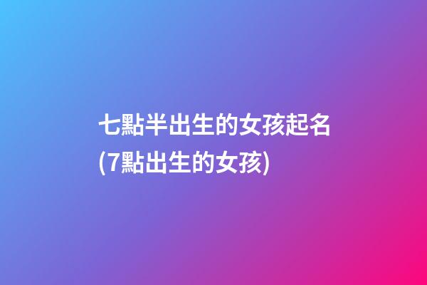 七點半出生的女孩起名(7點出生的女孩)