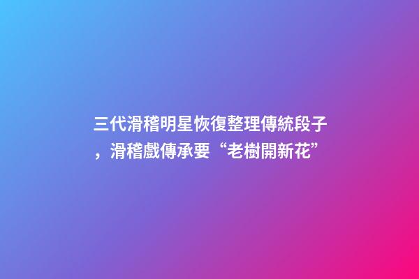 三代滑稽明星恢復整理傳統段子，滑稽戲傳承要“老樹開新花”-第1張-觀點-玄機派