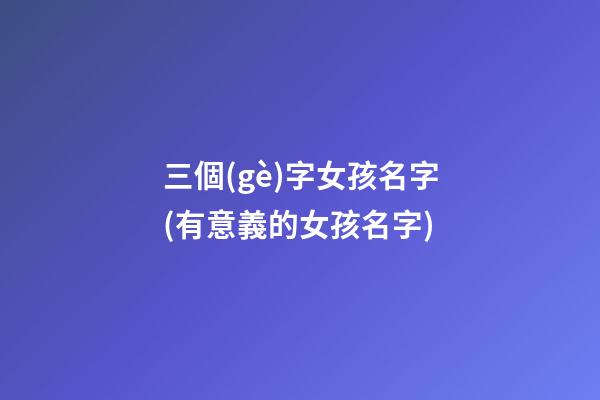 三個(gè)字女孩名字(有意義的女孩名字)